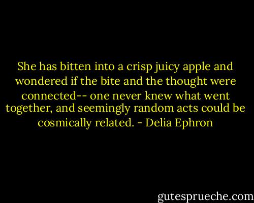 She has bitten into a crisp juicy apple and wondered if the bite and the thought were connected-- one never knew what went together, and seemingly random acts could be cosmically related. - Delia Ephron
