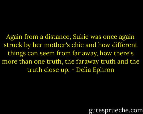 Again from a distance, Sukie was once again struck by her mother's chic and how different things can seem from far away, how there's more than one truth, the faraway truth and the truth close up. - Delia Ephron