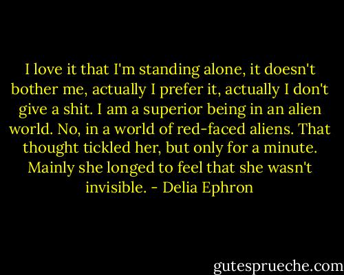 I love it that I'm standing alone, it doesn't bother me, actually I prefer it, actually I don't give a shit. I am a superior being in an alien world. No, in a world of red-faced aliens. That thought tickled her, but only for a minute. Mainly she longed to feel that she wasn't invisible. - Delia Ephron