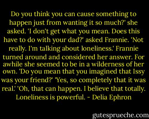 Do you think you can cause something to happen just from wanting it so much?' she asked. 'I don't get what you mean. Does this have to do with your dad?' asked Frannie. 'Not really. I'm talking about loneliness.' Frannie turned around and considered her answer. For awhile she seemed to be in a wilderness of her own. 'Do you mean that you imagined that Issy was your friend?' 'Yes, so completely that it was real.' 'Oh, that can happen. I believe that totally. Loneliness is powerful. - Delia Ephron