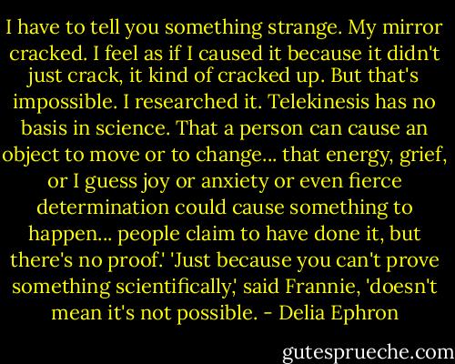 I have to tell you something strange. My mirror cracked. I feel as if I caused it because it didn't just crack, it kind of cracked up. But that's impossible. I researched it. Telekinesis has no basis in science. That a person can cause an object to move or to change... that energy, grief, or I guess joy or anxiety or even fierce determination could cause something to happen... people claim to have done it, but there's no proof.' 'Just because you can't prove something scientifically,' said Frannie, 'doesn't mean it's not possible. - Delia Ephron