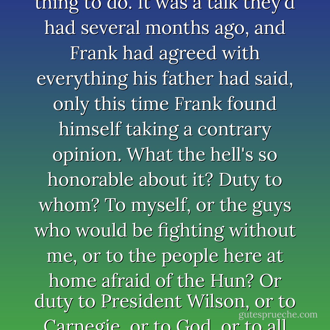 Another time he felt himself reenacting a conversation with father, a long talk about duty and honor and all the reasons why enlisting was the right thing to do. It was a talk they'd had several months ago, and Frank had agreed with everything his father had said, only this time Frank found himself taking a contrary opinion. What the hell's so honorable about it? Duty to whom? To myself, or the guys who would be fighting without me, or to the people here at home afraid of the Hun? Or duty to President Wilson, or to Carnegie, or to God, or to all the fallen soldiers before me, to Great-grandad Emmett and his bleached bones down at Antietam? - Thomas Mullen