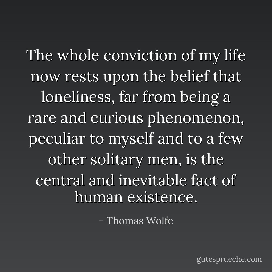 The whole conviction of my life now rests upon the belief that loneliness, far from being a rare and curious phenomenon, peculiar to myself and to a few other solitary men, is the central and inevitable fact of human existence. - Thomas Wolfe