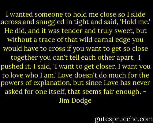 I wanted someone to hold me close so I slide across and snuggled in tight and said, 'Hold me.' He did, and it was tender and truly sweet, but without a trace of that wild carnal edge you would have to cross if you want to get so close together you can't tell each other apart.<br /><br />I pushed it. I said, 'I want to get closer. I want you to love who I am.' Love doesn't do much for the powers of explanation, but since Love has never asked for one itself, that seems fair enough. - Jim Dodge