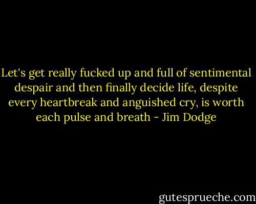 Let's get really fucked up and full of sentimental despair and then finally decide life, despite every heartbreak and anguished cry, is worth each pulse and breath - Jim Dodge
