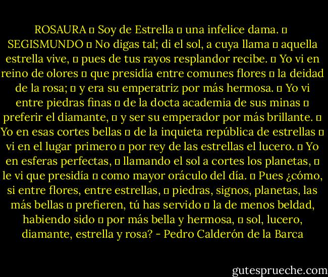 ROSAURA 	<br />Soy de Estrella 	<br />una infelice dama. 	<br /><br />SEGISMUNDO 	<br />No digas tal; di el sol, a cuya llama 	<br />aquella estrella vive, 	<br />pues de tus rayos resplandor recibe. 	<br />Yo vi en reino de olores 	<br />que presidía entre comunes flores 	<br />la deidad de la rosa; 	<br />y era su emperatriz por más hermosa. 	<br />Yo vi entre piedras finas 	<br />de la docta academia de sus minas 	<br />preferir el diamante, 	<br />y ser su emperador por más brillante. 	<br />Yo en esas cortes bellas 	<br />de la inquieta república de estrellas 	<br />vi en el lugar primero 	<br />por rey de las estrellas el lucero. 	<br />Yo en esferas perfectas, 	<br />llamando el sol a cortes los planetas, 	<br />le vi que presidía 	<br />como mayor oráculo del día. 	<br />Pues ¿cómo, si entre flores, entre estrellas, 	<br />piedras, signos, planetas, las más bellas 	<br />prefieren, tú has servido 	<br />la de menos beldad, habiendo sido 	<br />por más bella y hermosa, 	<br />sol, lucero, diamante, estrella y rosa? - Pedro Calderón de la Barca