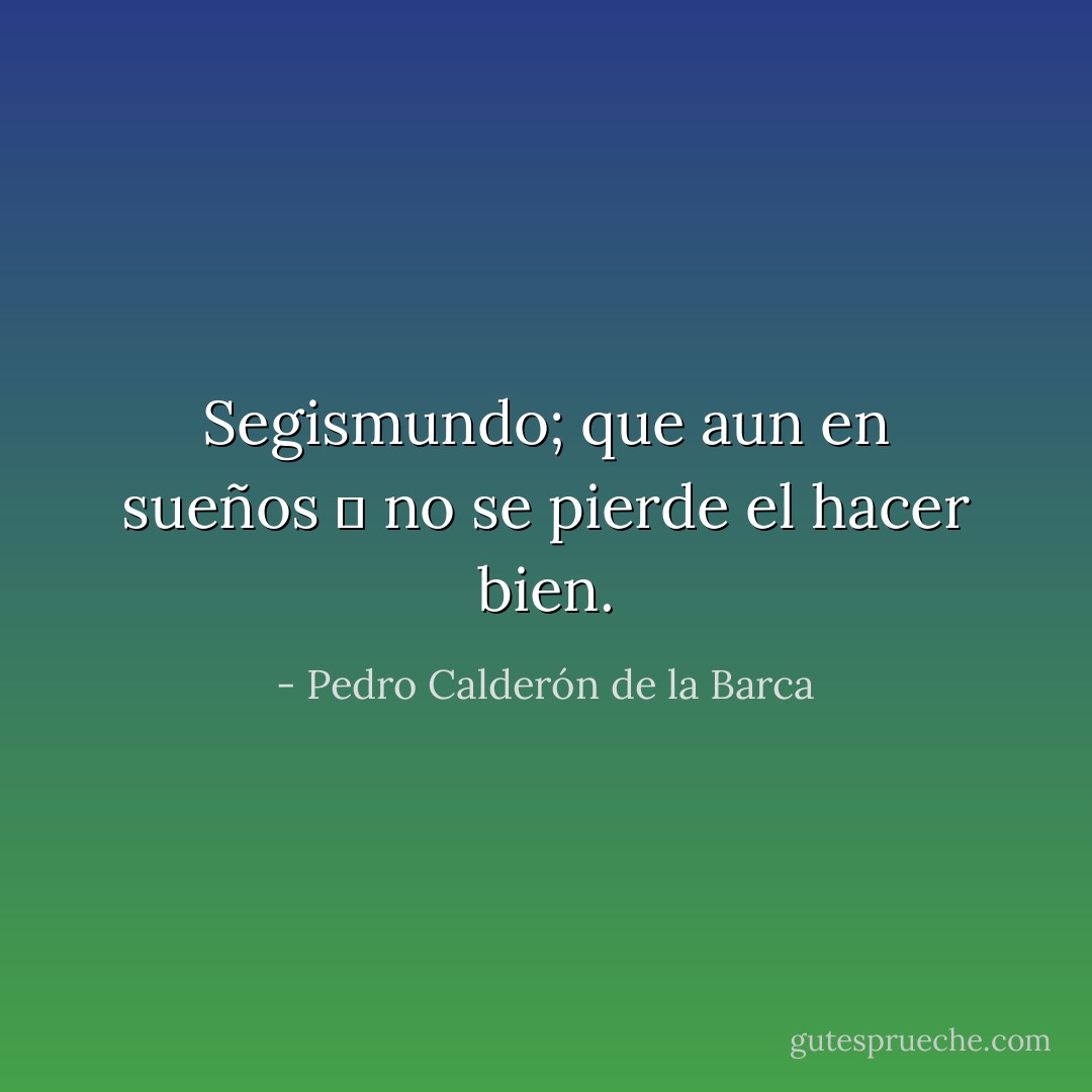 Segismundo; que aun en sueños 	<br />no se pierde el hacer bien. - Pedro Calderón de la Barca