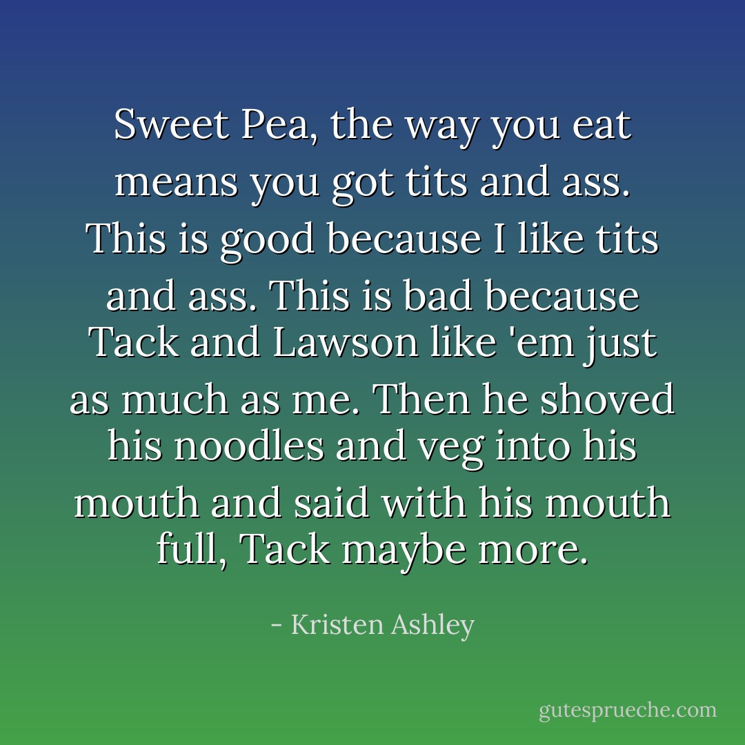 Sweet Pea, the way you eat means you got tits and ass. This is good because I like tits and ass. This is bad because Tack and Lawson like 'em just as much as me. Then he shoved his noodles and veg into his mouth and said with his mouth full, Tack maybe more. - Kristen Ashley