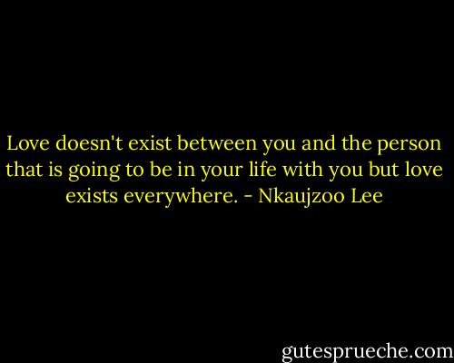 Love doesn't exist between you and the person that is going to be in your life with you but love exists everywhere. - Nkaujzoo Lee