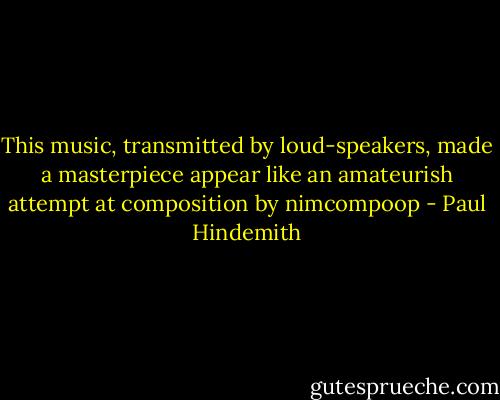 This music, transmitted by loud-speakers, made a masterpiece appear like an amateurish attempt at composition by nimcompoop - Paul Hindemith