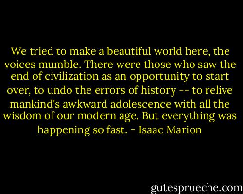 We tried to make a beautiful world here, the voices mumble. There were those who saw the end of civilization as an opportunity to start over, to undo the errors of history -- to relive mankind's awkward adolescence with all the wisdom of our modern age. But everything was happening so fast. - Isaac Marion