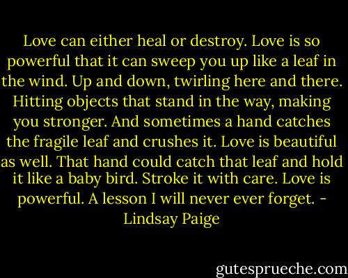 Love can either heal or destroy. Love is so powerful that it can sweep you up like a leaf in the wind. Up and down, twirling here and there. Hitting objects that stand in the way, making you stronger.<br />And sometimes a hand catches the fragile leaf and crushes it. Love is beautiful as well. That hand could<br />catch that leaf and hold it like a baby bird. Stroke it with care. Love is powerful. A lesson I will never ever forget. - Lindsay Paige