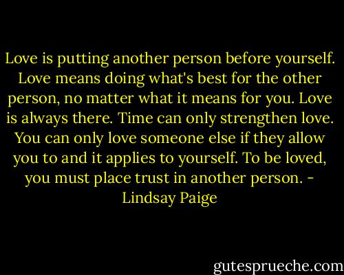 Love is putting another person before yourself. Love means doing what's best for the other person, no matter what it means for you. Love is always there. Time can only strengthen love. You can only love someone else if they allow you to and it applies to yourself. To be loved, you must place trust in another person. - Lindsay Paige