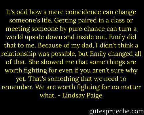 It's odd how a mere coincidence can change someone's life. Getting paired in a class or meeting someone by pure chance can turn a world upside down and inside out. Emily did that to me. Because of my dad, I didn't think a relationship was possible, but Emily changed all of that. She showed me that some things are worth fighting for even if you aren't sure why yet. That's something that we need to remember.<br />We are worth fighting for no matter what. - Lindsay Paige