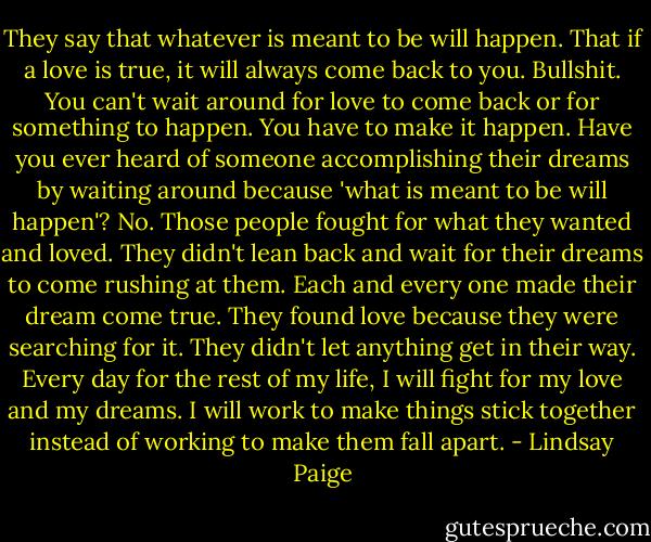 They say that whatever is meant to be will happen. That if a love is true, it will always come back to you. Bullshit. You can't wait around for love to come back or for something to happen. You have to make it happen. Have you ever heard of someone accomplishing their dreams by waiting around because 'what is meant to be will happen'?<br />No.<br />Those people fought for what they wanted and loved. They didn't lean back and wait for their dreams to come rushing at them. Each and every one made their dream come true. They found love because they were searching for it. They didn't let anything get in their way. Every day for the rest of my<br />life, I will fight for my love and my dreams. I will work to make things stick together instead of working to make them fall apart. - Lindsay Paige