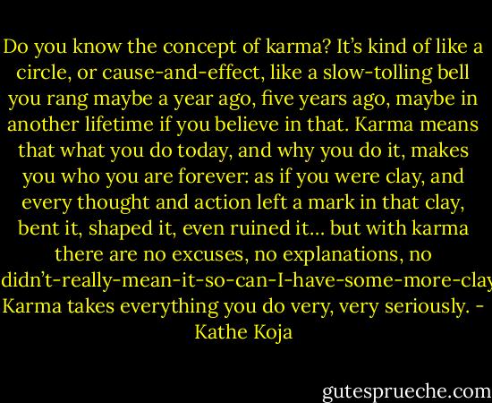 Do you know the concept of karma? It’s kind of like a circle, or cause-and-effect, like a slow-tolling bell you rang maybe a year ago, five years ago, maybe in another lifetime if you believe in that. Karma means that what you do today, and why you do it, makes you who you are forever: as if you were clay, and every thought and action left a mark in that clay, bent it, shaped it, even ruined it… but with karma there are no excuses, no explanations, no I-didn’t-really-mean-it-so-can-I-have-some-more-clay. Karma takes everything you do very, very seriously. - Kathe Koja