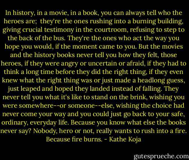 In history, in a movie, in a book, you can always tell who the heroes are; <br />they're the ones rushing into a burning building, giving crucial testimony in<br />the courtroom, refusing to step to the back of the bus. They're the ones who<br />act the way you hope you would, if the moment came to you.<br />But the movies and the history books never tell you how they felt, those<br />heroes, if they were angry or uncertain or afraid, if they had to think a<br />long time before they did the right thing, if they even knew what the right<br />thing was or just made a headlong guess, just leaped and hoped they landed<br />instead of falling. They never tell you what it's like to stand on the<br />brink, wishing you were somewhere--or someone--else, wishing the choice had<br />never come your way and you could just go back to your safe, ordinary,<br />everyday life.<br />Because you know what else the books never say? Nobody, hero or not, really<br />wants to rush into a fire. Because fire burns. - Kathe Koja