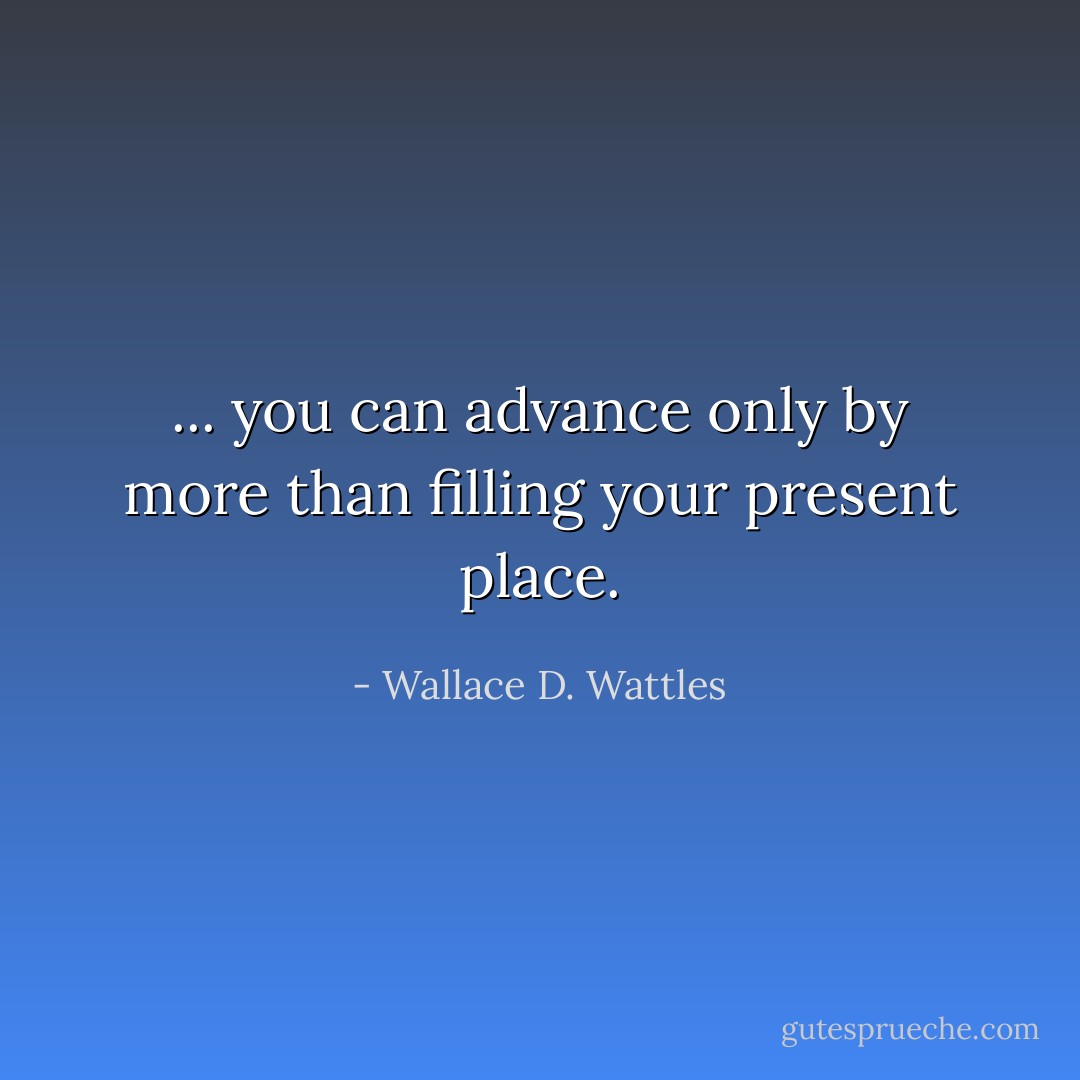 ... you can advance only by more than filling your present place. - Wallace D. Wattles