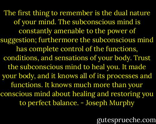 The first thing to remember is the dual nature of your mind. The subconscious mind is constantly amenable to the power of suggestion; furthermore the subconscious mind has complete control of the functions, conditions, and sensations of your body. Trust the subconscious mind to heal you. It made your body, and it knows all of its processes and functions. It knows much more than your conscious mind about healing and restoring you to perfect balance. - Joseph Murphy