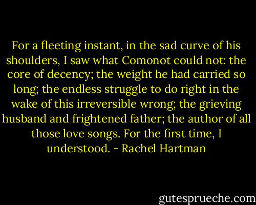For a fleeting instant, in the sad curve of his shoulders, I saw what Comonot could not: the core of decency; the weight he had carried so long; the endless struggle to do right in the wake of this irreversible wrong; the grieving husband and frightened father; the author of all those love songs. For the first time, I understood. - Rachel Hartman