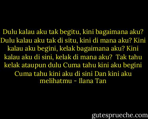Dulu kalau aku tak begitu, kini bagaimana aku?<br />Dulu kalau aku tak di situ, kini di mana aku?<br />Kini kalau aku begini, kelak bagaimana aku?<br />Kini kalau aku di sini, kelak di mana aku?<br /><br />Tak tahu kelak ataupun dulu<br />Cuma tahu kini aku begini<br />Cuma tahu kini aku di sini<br />Dan kini aku melihatmu - Ilana Tan