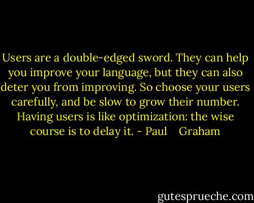 Users are a double-edged sword. They can help you improve your language, but they can also deter you from improving. So choose your users carefully, and be slow to grow their number. Having users is like optimization: the wise course is to delay it. - Paul    Graham