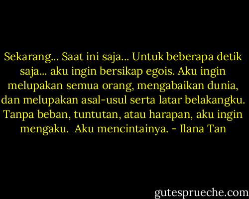Sekarang... Saat ini saja... Untuk beberapa detik saja... aku ingin bersikap egois. Aku ingin melupakan semua orang, mengabaikan dunia, dan melupakan asal-usul serta latar belakangku. Tanpa beban, tuntutan, atau harapan, aku ingin mengaku.<br /><br />Aku mencintainya. - Ilana Tan