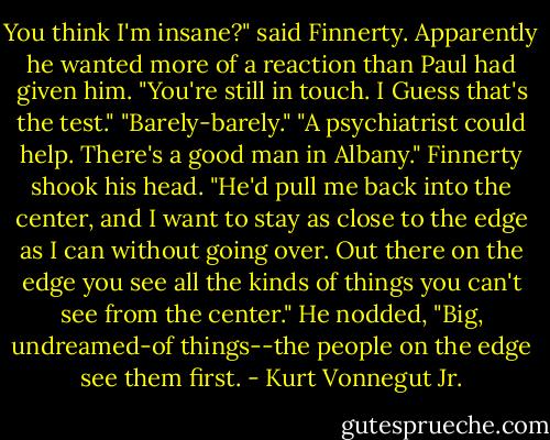 You think I'm insane?" said Finnerty. Apparently he wanted more of a reaction than Paul had given him.<br />"You're still in touch. I Guess that's the test."<br />"Barely-barely."<br />"A psychiatrist could help. There's a good man in Albany."<br />Finnerty shook his head. "He'd pull me back into the center, and I want to stay as close to the edge as I can without going over. Out there on the edge you see all the kinds of things you can't see from the center." He nodded, "Big, undreamed-of things--the people on the edge see them first. - Kurt Vonnegut Jr.