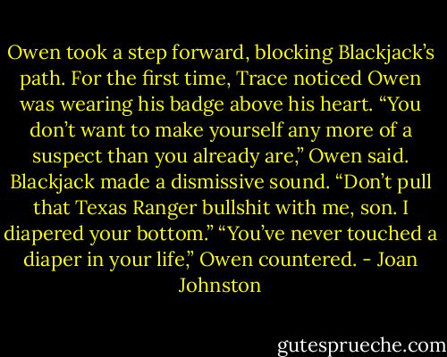 Owen took a step forward, blocking Blackjack’s path. For the first time, Trace noticed Owen was wearing his badge above his heart. “You don’t want to make yourself any more of a suspect than you already are,” Owen said.<br />Blackjack made a dismissive sound. “Don’t pull that Texas Ranger bullshit with me, son. I diapered your bottom.”<br />“You’ve never touched a diaper in your life,” Owen countered. - Joan Johnston