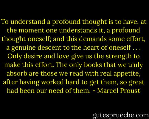 To understand a profound thought is to have, at the moment one understands it, a profound thought oneself; and this demands some effort, a genuine descent to the heart of oneself . . . Only desire and love give us the strength to make this effort. The only books that we truly absorb are those we read with real appetite, after having worked hard to get them, so great had been our need of them. - Marcel Proust