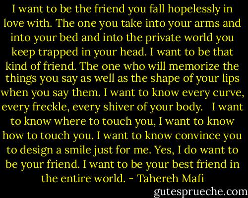 I want to be the friend you fall hopelessly in love with. The one you take into your arms and into your bed and into the private world you keep trapped in your head. I want to be that kind of friend. The one who will memorize the things you say as well as the shape of your lips when you say them. I want to know every curve, every freckle, every shiver of your body. <br /><br />I want to know where to touch you, I want to know how to touch you. I want to know convince you to design a smile just for me. Yes, I do want to be your friend. I want to be your best friend in the entire world. - Tahereh Mafi