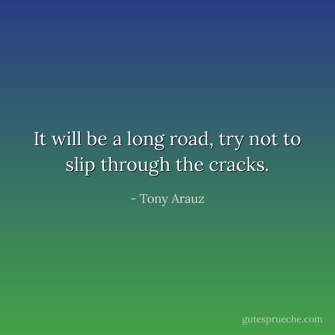 It will be a long road, try not to slip through the cracks. - Tony Arauz