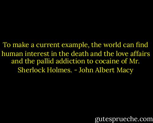 To make a current example, the world can find human interest in the death and the love affairs and the pallid addiction to cocaine of Mr. Sherlock Holmes. - John Albert Macy
