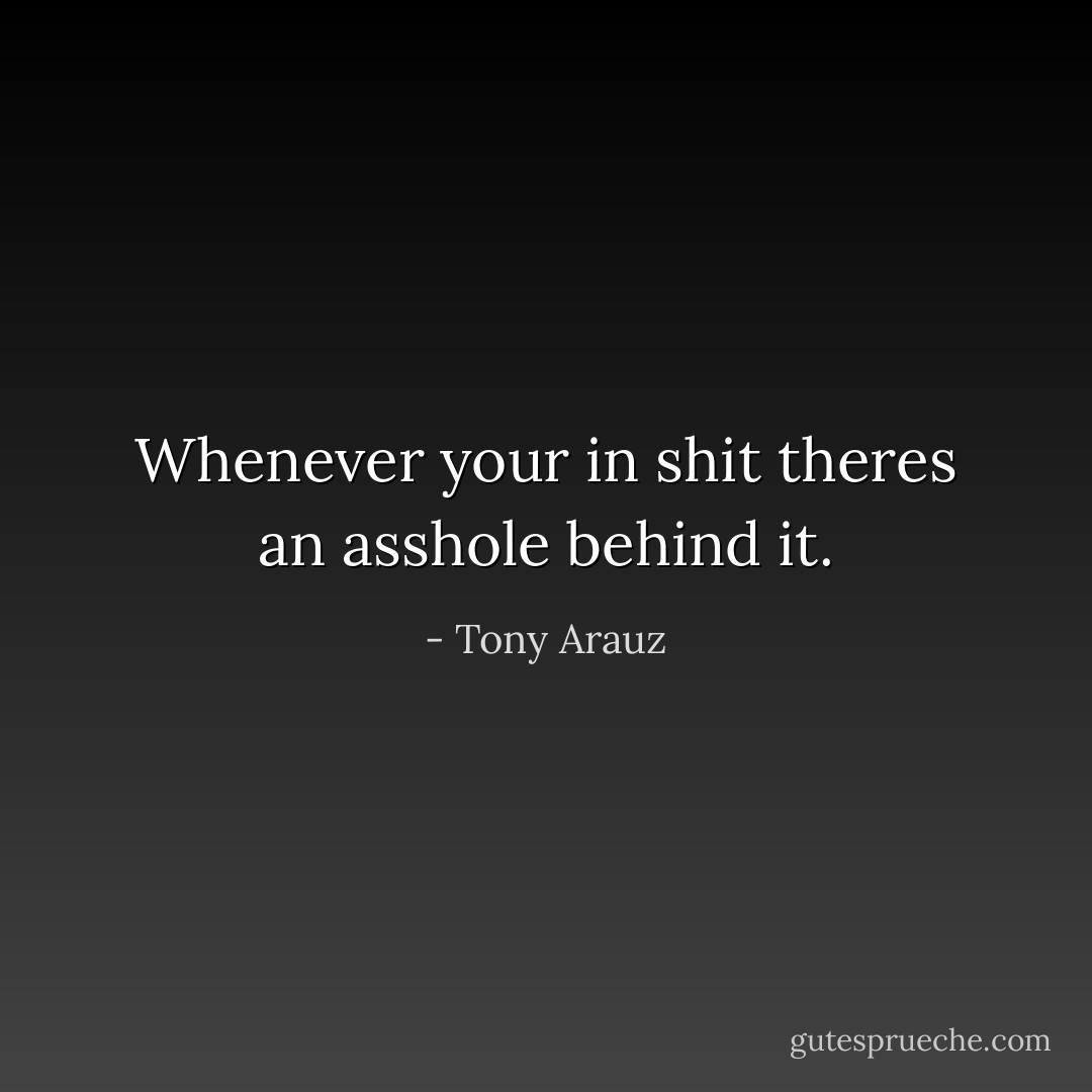 Whenever your in shit theres an asshole behind it. - Tony Arauz