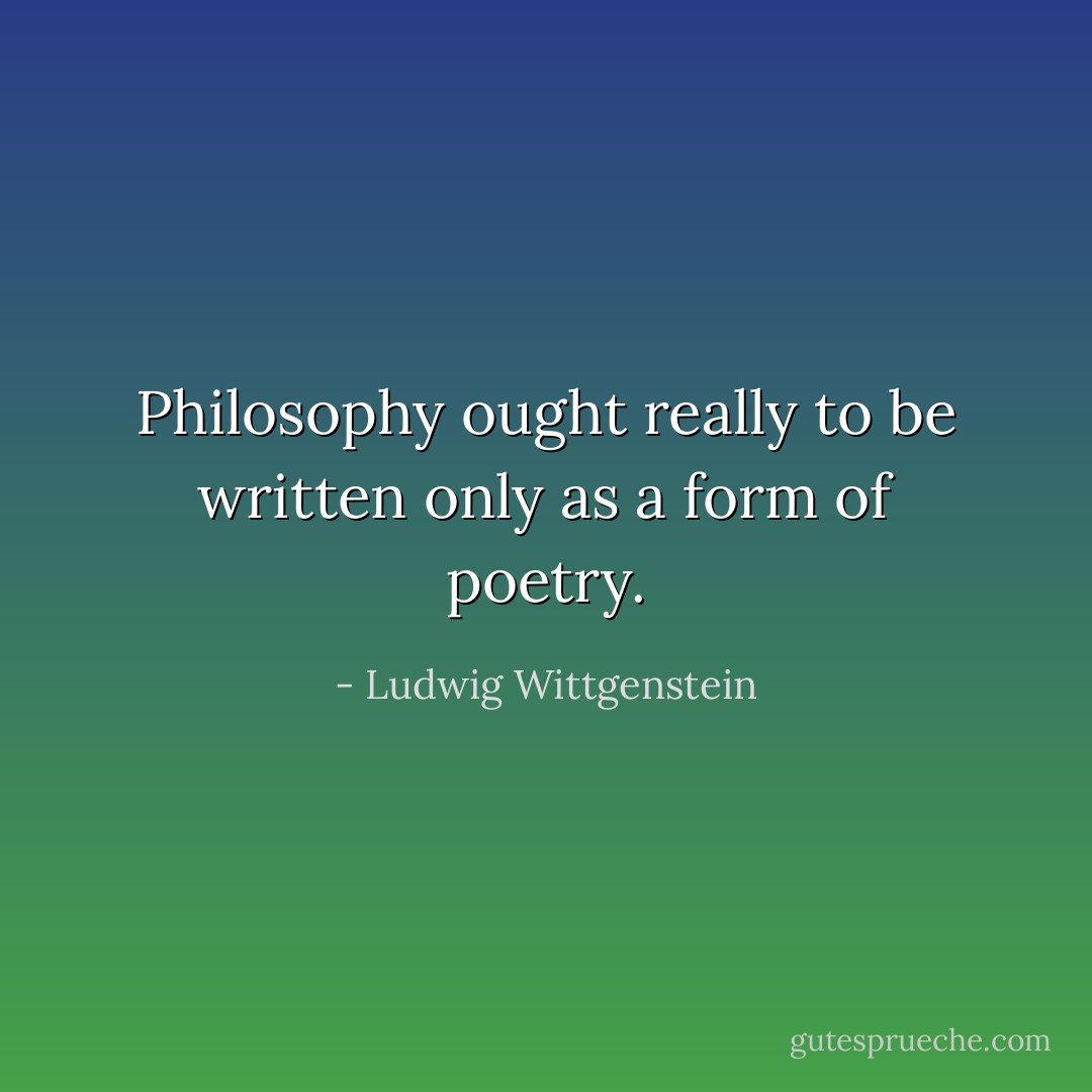 Philosophy ought really to be written only as a form of poetry. - Ludwig Wittgenstein