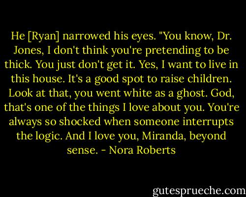 He [Ryan] narrowed his eyes. "You know, Dr. Jones, I don't think you're pretending to be thick. You just don't get it. Yes, I want to live in this house. It's a good spot to raise children. Look at that, you went white as a ghost. God, that's one of the things I love about you. You're always so shocked when someone interrupts the logic. And I love you, Miranda, beyond sense. - Nora Roberts