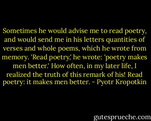 Sometimes he would advise me to read poetry, and would send me in his letters quantities of verses and whole poems, which he wrote from memory. 'Read poetry,' he wrote: 'poetry makes men better.' How often, in my later life, I realized the truth of this remark of his! Read poetry: it makes men better. - Pyotr Kropotkin