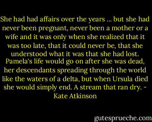 She had had affairs over the years ... but she had never been pregnant, never been a mother or a wife and it was only when she realized that it was too late, that it could never be, that she understood what it was that she had lost. Pamela's life would go on after she was dead, her descendants spreading through the world like the waters of a delta, but when Ursula died she would simply end. A stream that ran dry. - Kate Atkinson