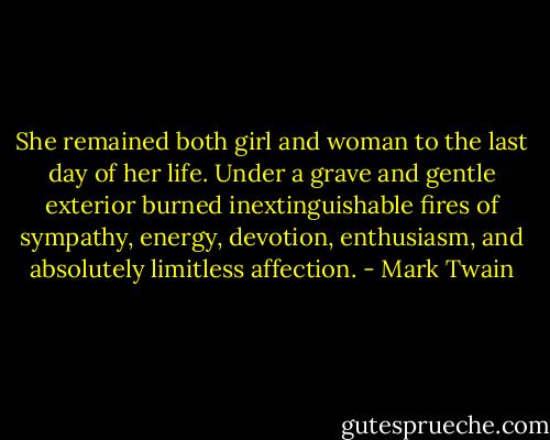 She remained both girl and woman to the last day of her life. Under a grave and gentle exterior burned inextinguishable fires of sympathy, energy, devotion, enthusiasm, and absolutely limitless affection. - Mark Twain