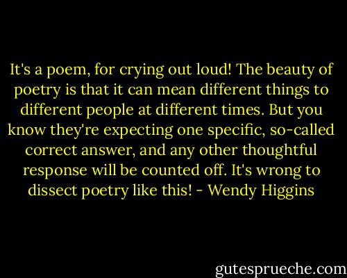 It's a poem, for crying out loud! The beauty of poetry is that it can mean different things to different people at different times. But you know they're expecting one specific, so-called correct answer, and any other thoughtful response will be counted off. It's wrong to dissect poetry like this! - Wendy Higgins