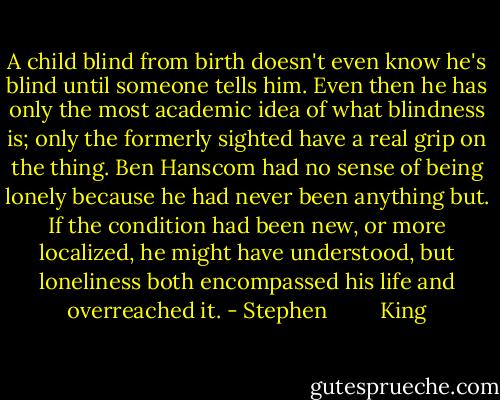 A child blind from birth doesn't even know he's blind until someone tells him. Even then he has only the most academic idea of what blindness is; only the formerly sighted have a real grip on the thing. Ben Hanscom had no sense of being lonely because he had never been anything but. If the condition had been new, or more localized, he might have understood, but loneliness both encompassed his life and overreached it. - Stephen         King