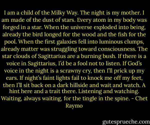 I am a child of the Milky Way. The night is my mother. I am made of the dust of stars. Every atom in my body was forged in a star. When the universe exploded into being, already the bird longed for the wood and the fish for the pool. When the first galaxies fell into luminous clumps, already matter was struggling toward consciousness. The star clouds of Sagittarius are a burning bush. If there is a voice in Sagittarius, I’d be a fool not to listen. If God’s voice in the night is a scrawny cry, then I’ll prick up my ears. If night’s faint lights fail to knock me off my feet, then I’ll sit back on a dark hillside and wait and watch. A hint here and a trait there. Listening and watching. Waiting, always waiting, for the tingle in the spine. - Chet Raymo