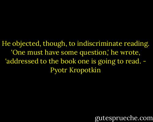 He objected, though, to indiscriminate reading. 'One must have some question,' he wrote, 'addressed to the book one is going to read. - Pyotr Kropotkin