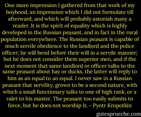 One more impression I gathered from that work of my boyhood, an impression which I did not formulate till afterward, and which will probably astonish many a reader. It is the spirit of equality which is highly developed in the Russian peasant, and in fact in the rural population everywhere. The Russian peasant is capable of much servile obedience to the landlord and the police officer; he will bend before their will in a servile manner; but he does not consider them superior men, and if the next moment that same landlord or officer talks to the same peasant about hay or ducks, the latter will reply to him as an equal to an equal. I never saw in a Russian peasant that servility, grown to be a second nature, with which a small functionary talks to one of high rank, or a valet to his master. The peasant too easily submits to force, but he does not worship it. - Pyotr Kropotkin