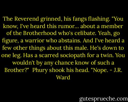 The Reverend grinned, his fangs flashing. "You know, I've heard this rumor… about a member of the Brotherhood who's celibate. Yeah, go figure, a warrior who abstains. And I've heard a few other things about this male. He's down to one leg. Has a scarred sociopath for a twin. You wouldn't by any chance know of such a Brother?" <br />Phury shook his head. "Nope. - J.R. Ward