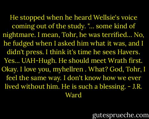 He stopped when he heard Wellsie's voice coming out of the study. "… some kind of nightmare. I mean, Tohr, he was terrified… No, he fudged when I asked him what it was, and I didn't press. I think it's time he sees Havers. Yes… UAH-Hugh. He should meet Wrath first. Okay. I love you, myhellren . What? God, Tohr, I feel the same way. I don't know how we ever lived without him. He is such a blessing. - J.R. Ward