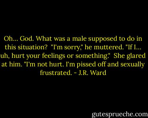 Oh… God. What was a male supposed to do in this situation? <br />"I'm sorry," he muttered. "If I… uh, hurt your feelings or something." <br />She glared at him. "I'm not hurt. I'm pissed off and sexually frustrated. - J.R. Ward