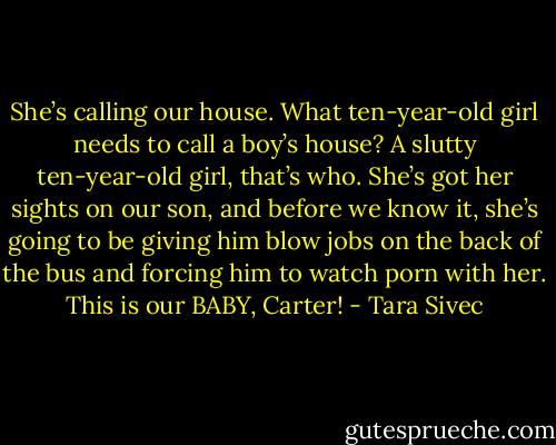 She’s calling our house. What ten-year-old girl needs to call a boy’s house? A slutty ten-year-old girl, that’s who. She’s got her sights on our son, and before we know it, she’s going to be giving him blow jobs on the back of the bus and forcing him to watch porn with her. This is our BABY, Carter! - Tara Sivec