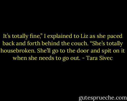 It’s totally fine,” I explained to Liz as she paced back and forth behind the couch. “She’s totally housebroken. She’ll go to the door and spit on it when she needs to go out. - Tara Sivec