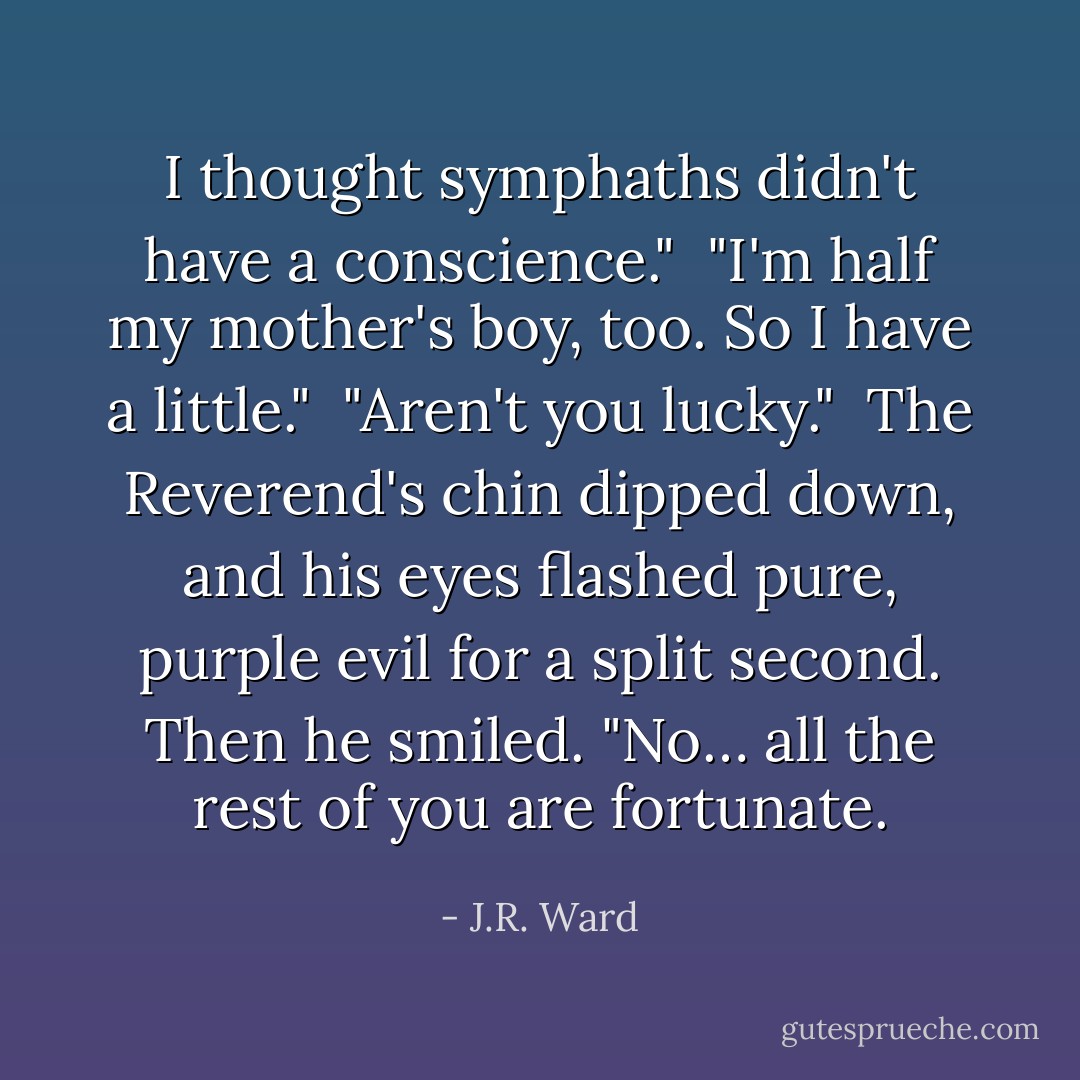 I thought symphaths didn't have a conscience." <br />"I'm half my mother's boy, too. So I have a little." <br />"Aren't you lucky." <br />The Reverend's chin dipped down, and his eyes flashed pure, purple evil for a split second. Then he smiled. "No… all the rest of you are fortunate. - J.R. Ward